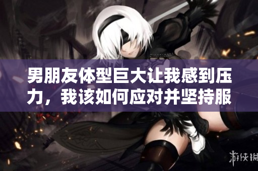 男朋友体型巨大让我感到压力，我该如何应对并坚持服药呢
