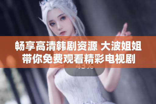 畅享高清韩剧资源 大波姐姐带你免费观看精彩电视剧
