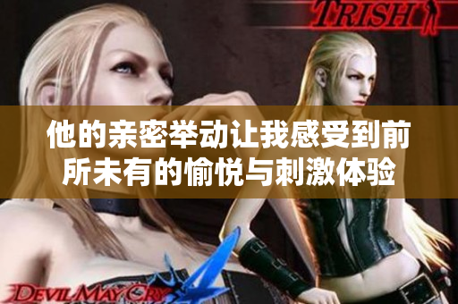 他的亲密举动让我感受到前所未有的愉悦与刺激体验