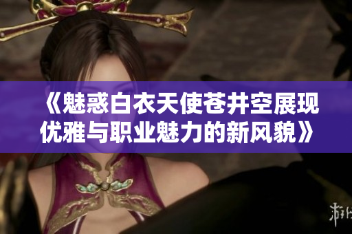 《魅惑白衣天使苍井空展现优雅与职业魅力的新风貌》