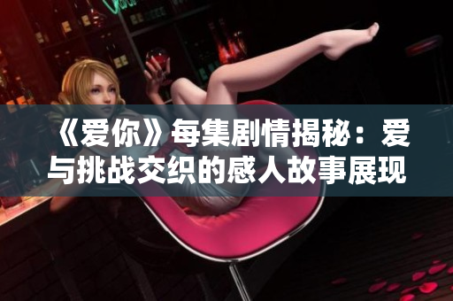《爱你》每集剧情揭秘：爱与挑战交织的感人故事展现