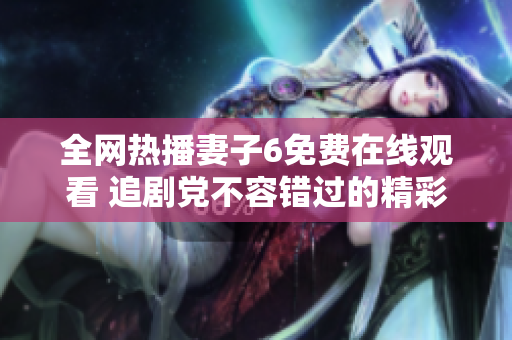 全网热播妻子6免费在线观看 追剧党不容错过的精彩内容揭秘