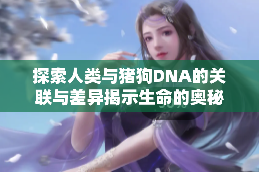 探索人类与猪狗DNA的关联与差异揭示生命的奥秘