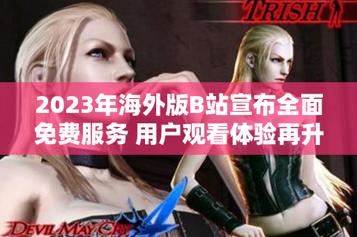 2023年海外版B站宣布全面免费服务 用户观看体验再升级