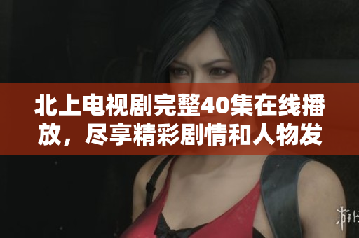 北上电视剧完整40集在线播放，尽享精彩剧情和人物发展