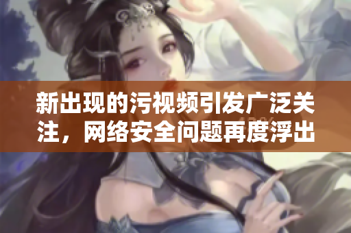 新出现的污视频引发广泛关注，网络安全问题再度浮出水面
