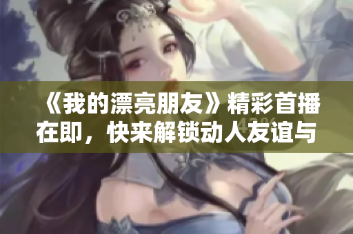 《我的漂亮朋友》精彩首播在即，快来解锁动人友谊与成长的故事