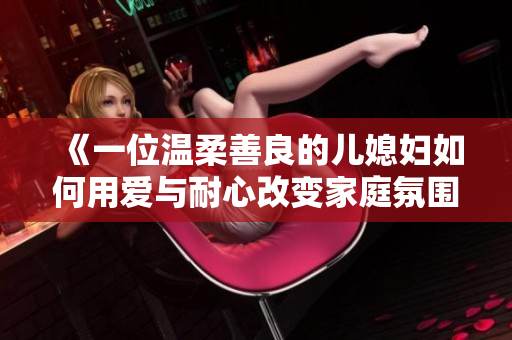 《一位温柔善良的儿媳妇如何用爱与耐心改变家庭氛围的故事》