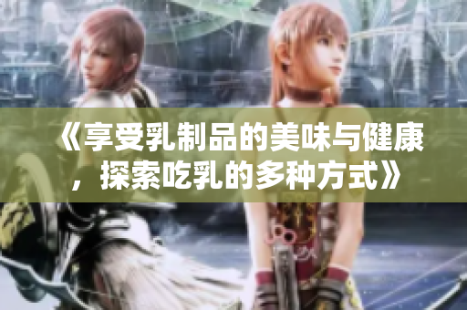 《享受乳制品的美味与健康，探索吃乳的多种方式》