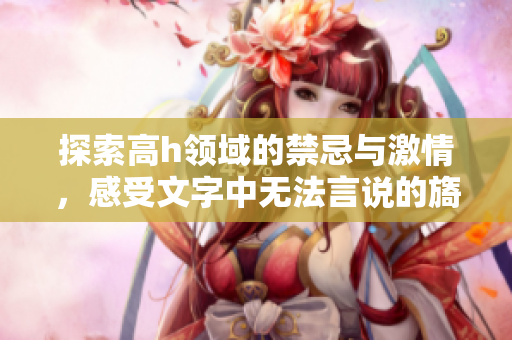 探索高h领域的禁忌与激情，感受文字中无法言说的旖旎魅力