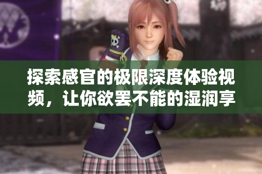探索感官的极限深度体验视频，让你欲罢不能的湿润享受