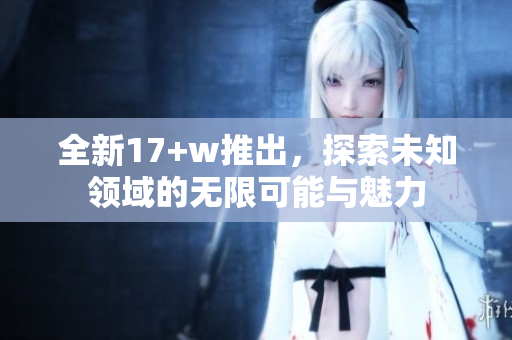 全新17+w推出，探索未知领域的无限可能与魅力