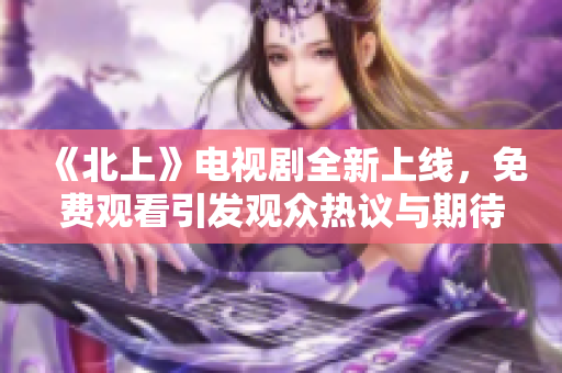 《北上》电视剧全新上线，免费观看引发观众热议与期待