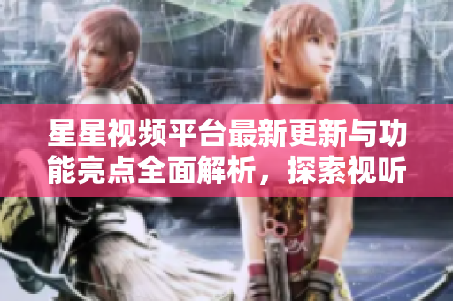 星星视频平台最新更新与功能亮点全面解析，探索视听新体验