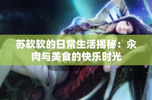 苏软软的日常生活揭秘：汆肉与美食的快乐时光