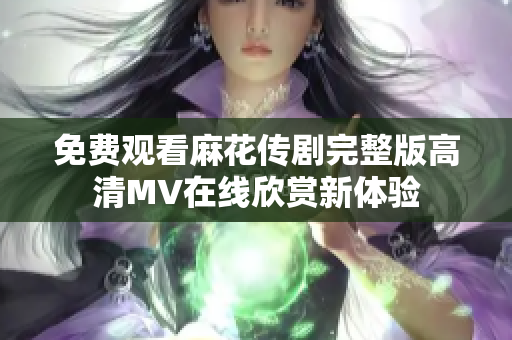 免费观看麻花传剧完整版高清MV在线欣赏新体验