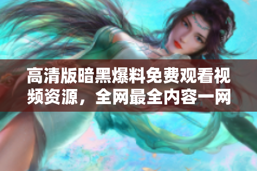高清版暗黑爆料免费观看视频资源，全网最全内容一网打尽