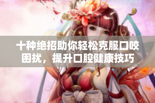 十种绝招助你轻松克服口咬困扰，提升口腔健康技巧