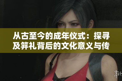 从古至今的成年仪式：探寻及笄礼背后的文化意义与传承