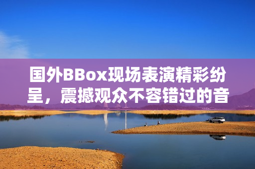 国外BBox现场表演精彩纷呈，震撼观众不容错过的音乐盛宴