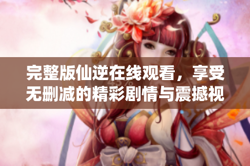 完整版仙逆在线观看，享受无删减的精彩剧情与震撼视觉体验
