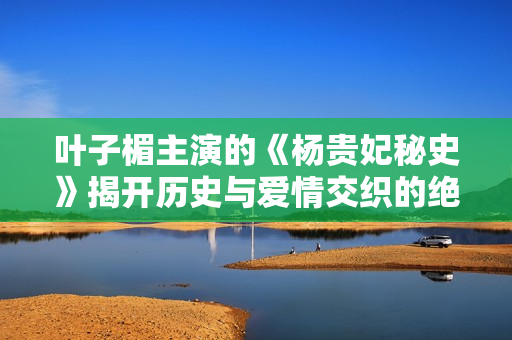 叶子楣主演的《杨贵妃秘史》揭开历史与爱情交织的绝美传奇