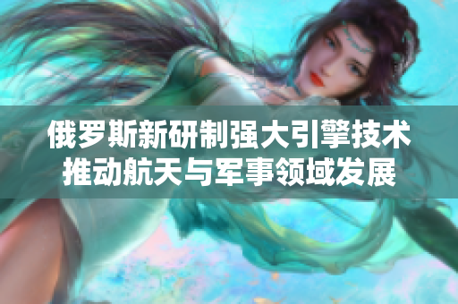 俄罗斯新研制强大引擎技术推动航天与军事领域发展