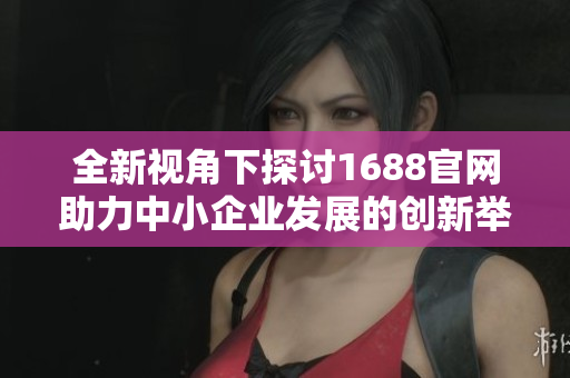 全新视角下探讨1688官网助力中小企业发展的创新举措与策略