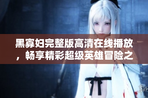 黑寡妇完整版高清在线播放，畅享精彩超级英雄冒险之旅