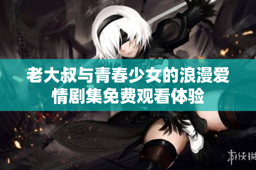 老大叔与青春少女的浪漫爱情剧集免费观看体验