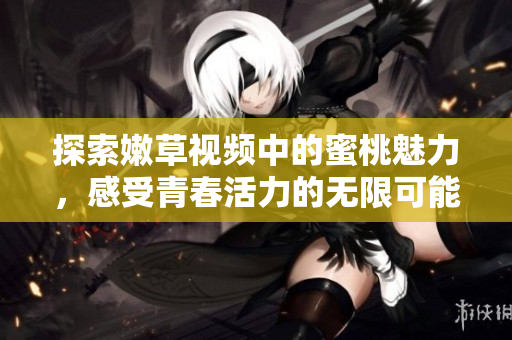 探索嫩草视频中的蜜桃魅力，感受青春活力的无限可能