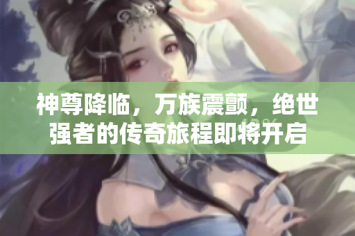 神尊降临，万族震颤，绝世强者的传奇旅程即将开启
