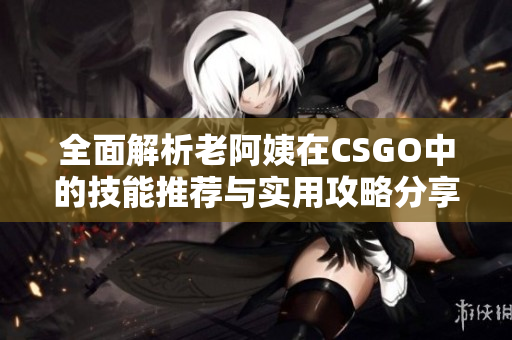 全面解析老阿姨在CSGO中的技能推荐与实用攻略分享