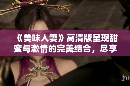 《美味人妻》高清版呈现甜蜜与激情的完美结合，尽享浪漫之旅