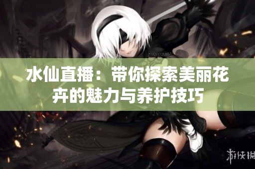 水仙直播：带你探索美丽花卉的魅力与养护技巧