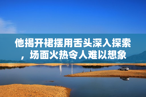 他揭开裙摆用舌头深入探索，场面火热令人难以想象