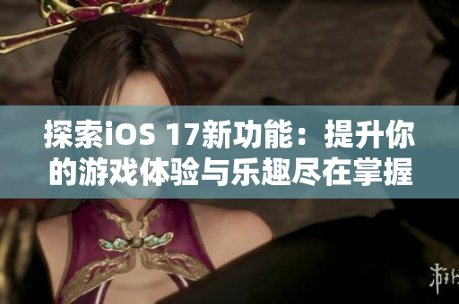 探索iOS 17新功能：提升你的游戏体验与乐趣尽在掌握之中