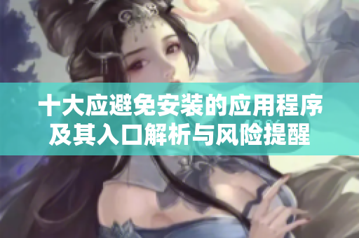 十大应避免安装的应用程序及其入口解析与风险提醒
