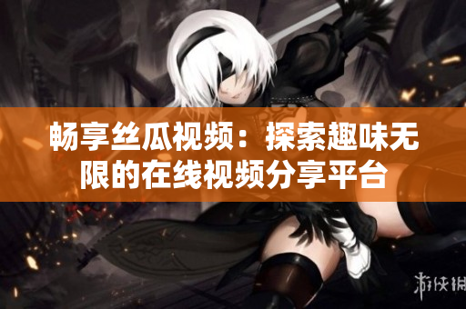 畅享丝瓜视频：探索趣味无限的在线视频分享平台
