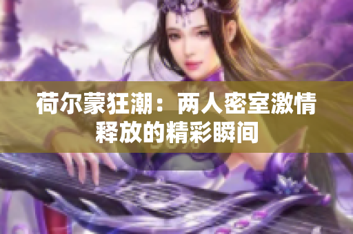 荷尔蒙狂潮：两人密室激情释放的精彩瞬间
