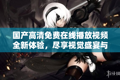 国产高清免费在线播放视频全新体验，尽享视觉盛宴与乐趣
