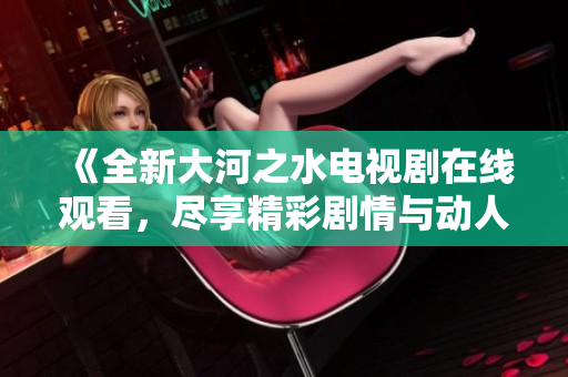 《全新大河之水电视剧在线观看，尽享精彩剧情与动人故事》