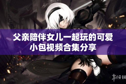 父亲陪伴女儿一起玩的可爱小包视频合集分享