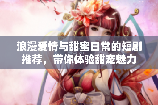 浪漫爱情与甜蜜日常的短剧推荐，带你体验甜宠魅力