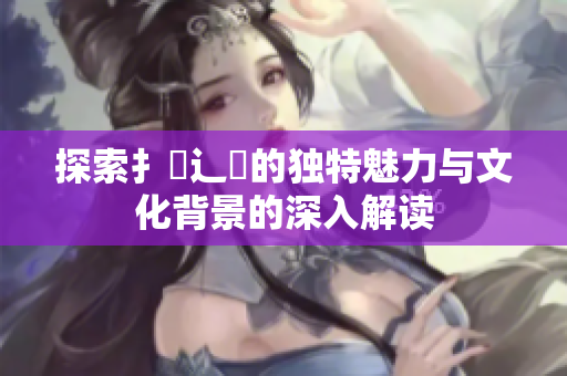 探索扌喿辶畐的独特魅力与文化背景的深入解读