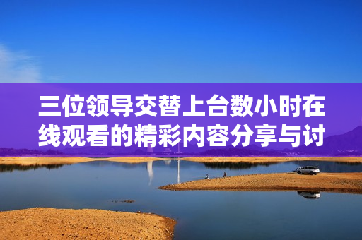 三位领导交替上台数小时在线观看的精彩内容分享与讨论