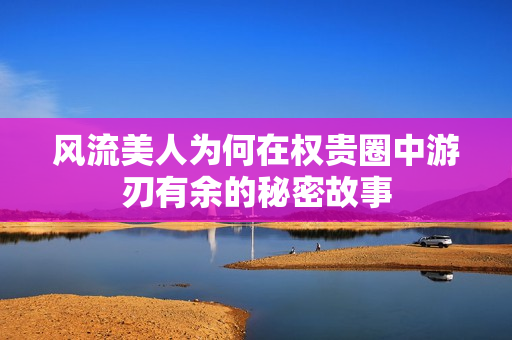 风流美人为何在权贵圈中游刃有余的秘密故事