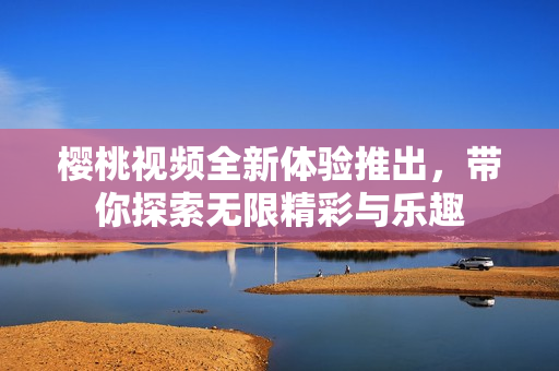 樱桃视频全新体验推出，带你探索无限精彩与乐趣