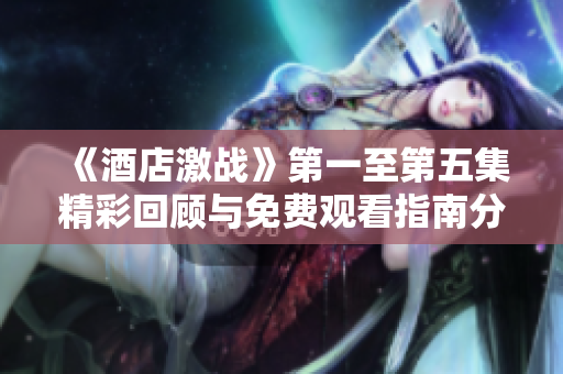 《酒店激战》第一至第五集精彩回顾与免费观看指南分享
