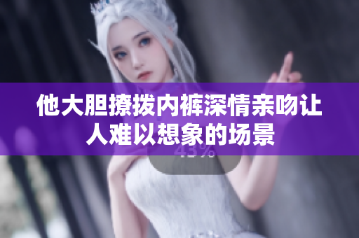他大胆撩拨内裤深情亲吻让人难以想象的场景